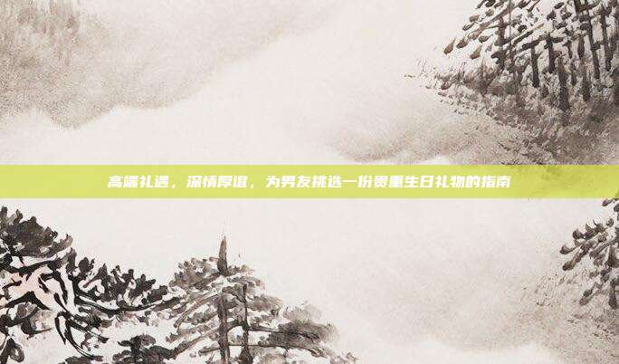 高端礼遇，深情厚谊，为男友挑选一份贵重生日礼物的指南