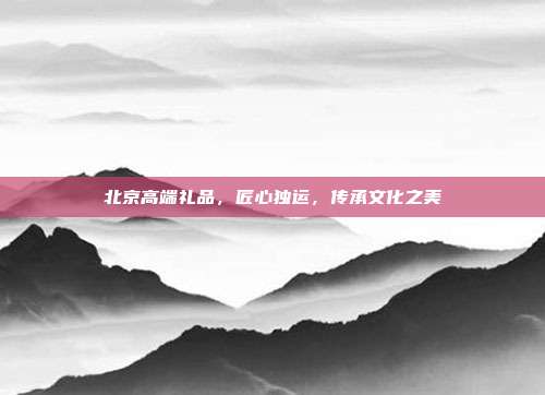 北京高端礼品，匠心独运，传承文化之美
