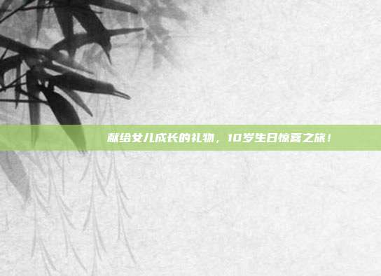 🎉🎂 献给女儿成长的礼物，10岁生日惊喜之旅！