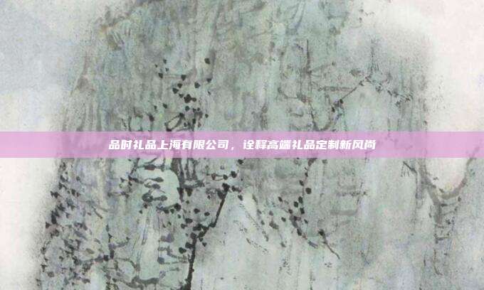 品时礼品上海有限公司，诠释高端礼品定制新风尚