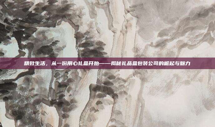 精致生活，从一份用心礼盒开始——揭秘礼品盒包装公司的崛起与魅力