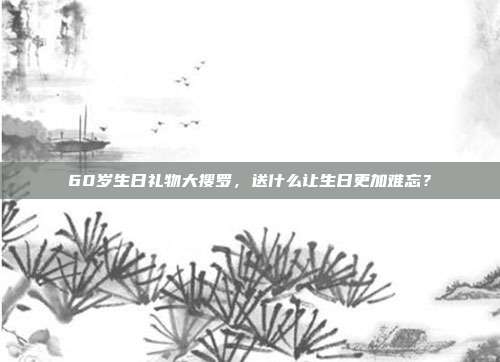 60岁生日礼物大搜罗，送什么让生日更加难忘？