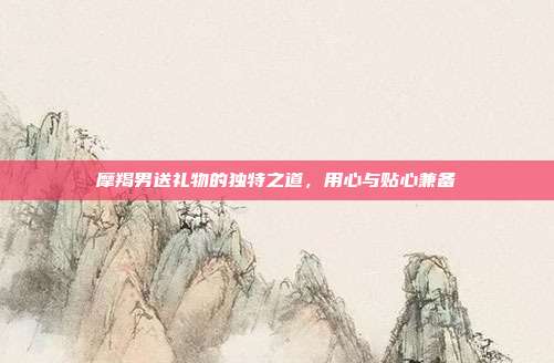 摩羯男送礼物的独特之道，用心与贴心兼备