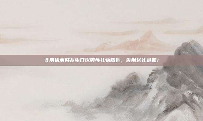 实用指南好友生日送男性礼物精选，告别送礼难题！