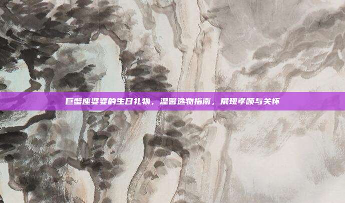 巨蟹座婆婆的生日礼物，温馨选物指南，展现孝顺与关怀
