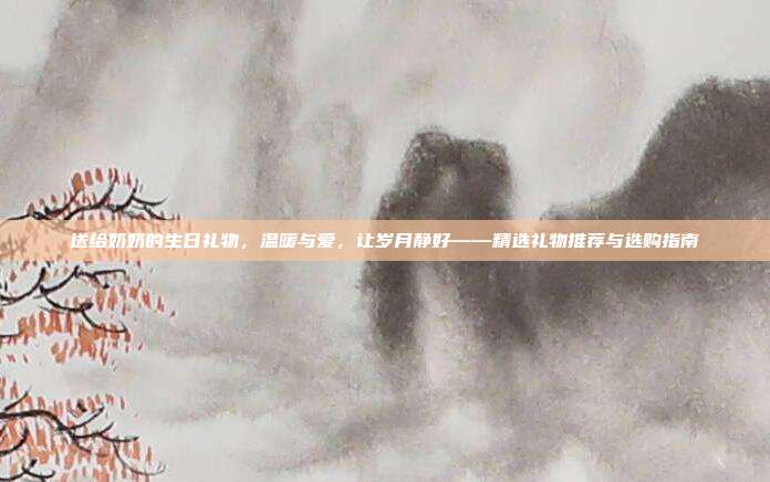 送给奶奶的生日礼物，温暖与爱，让岁月静好——精选礼物推荐与选购指南