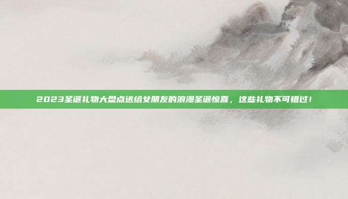 2023圣诞礼物大盘点送给女朋友的浪漫圣诞惊喜，这些礼物不可错过！