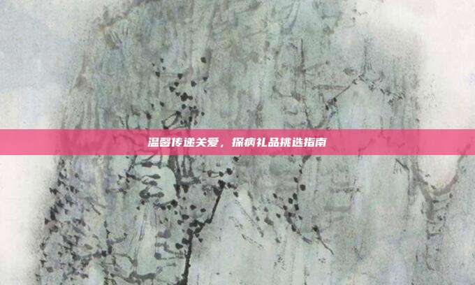 温馨传递关爱，探病礼品挑选指南