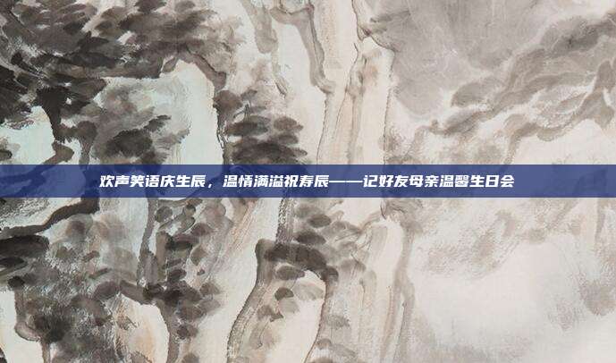 欢声笑语庆生辰，温情满溢祝寿辰——记好友母亲温馨生日会