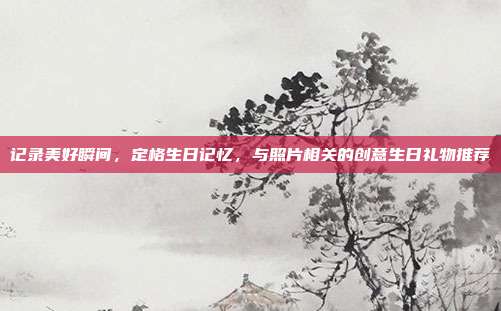 记录美好瞬间，定格生日记忆，与照片相关的创意生日礼物推荐