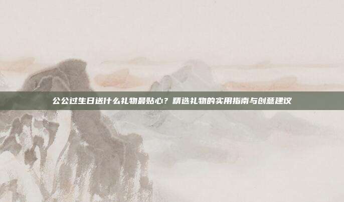 公公过生日送什么礼物最贴心？精选礼物的实用指南与创意建议