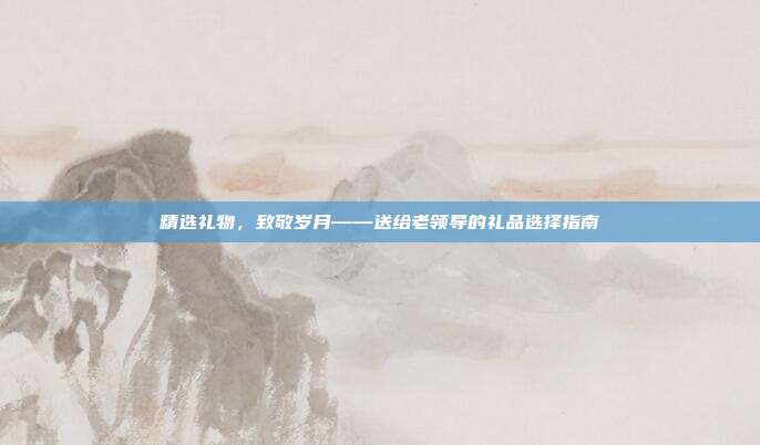 精选礼物，致敬岁月——送给老领导的礼品选择指南