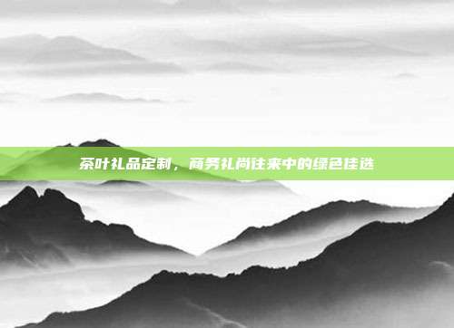 茶叶礼品定制，商务礼尚往来中的绿色佳选