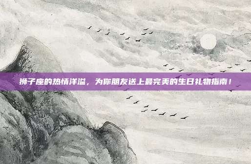 狮子座的热情洋溢，为你朋友送上最完美的生日礼物指南！