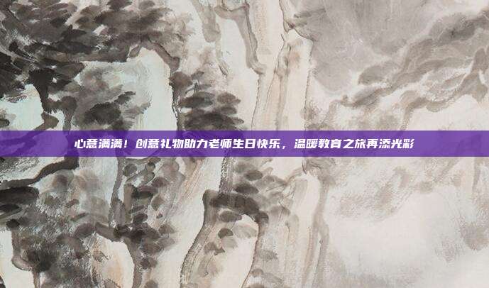 心意满满！创意礼物助力老师生日快乐，温暖教育之旅再添光彩