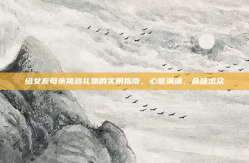 给女友母亲挑选礼物的实用指南，心意满满，品味出众