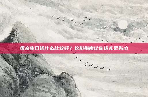 母亲生日送什么比较好？这份指南让你送礼更贴心