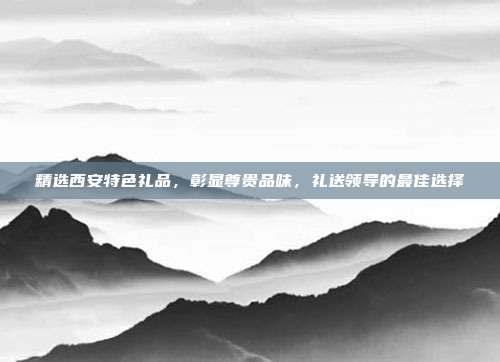 精选西安特色礼品，彰显尊贵品味，礼送领导的最佳选择