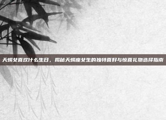 天蝎女喜欢什么生日，揭秘天蝎座女生的独特喜好与惊喜礼物选择指南