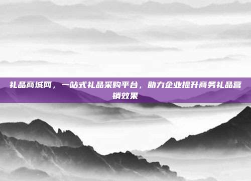 礼品商城网，一站式礼品采购平台，助力企业提升商务礼品营销效果