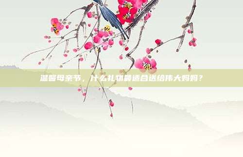 温馨母亲节，什么礼物最适合送给伟大妈妈？