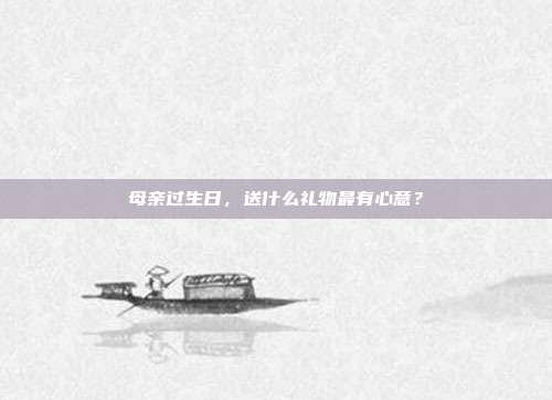 母亲过生日，送什么礼物最有心意？
