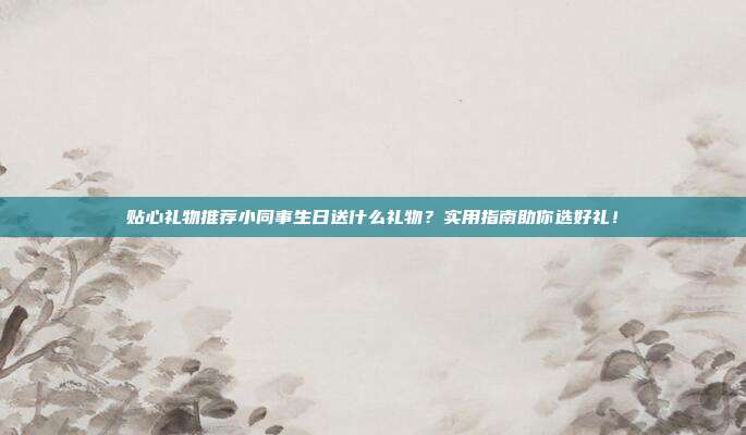 贴心礼物推荐小同事生日送什么礼物？实用指南助你选好礼！
