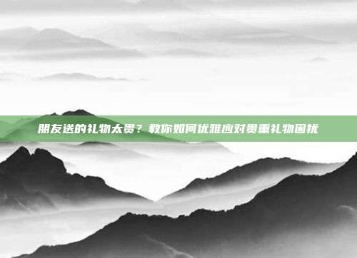 朋友送的礼物太贵？教你如何优雅应对贵重礼物困扰