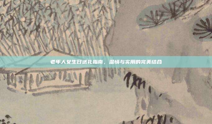 老年人女生日送礼指南，温情与实用的完美结合