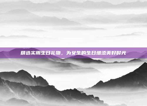 精选实用生日礼物，为女生的生日增添美好时光