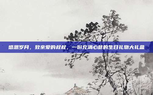 感恩岁月，致亲爱的叔叔，一份充满心意的生日礼物大礼盒