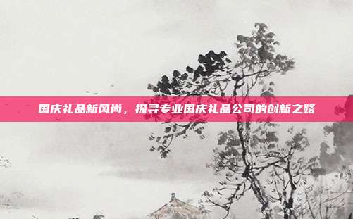 国庆礼品新风尚，探寻专业国庆礼品公司的创新之路