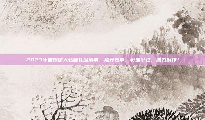2023年自媒体人必备礼品清单，提升效率，彰显个性，助力创作！