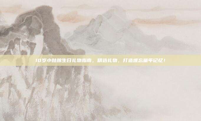 10岁小姑娘生日礼物指南，精选礼物，打造难忘童年记忆！