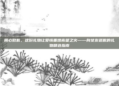 用心致歉，这份礼物让爱情重燃希望之火——向女友道歉的礼物精选指南