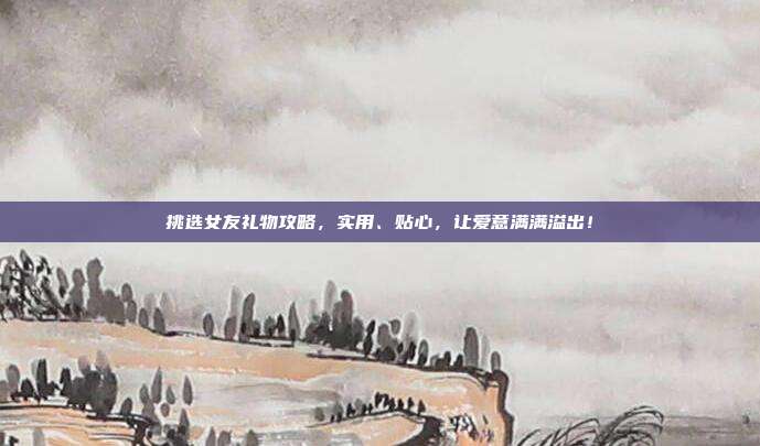 挑选女友礼物攻略，实用、贴心，让爱意满满溢出！
