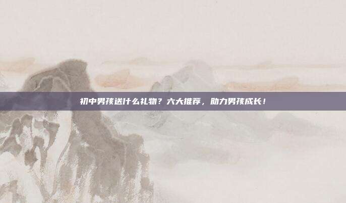 初中男孩送什么礼物？六大推荐，助力男孩成长！