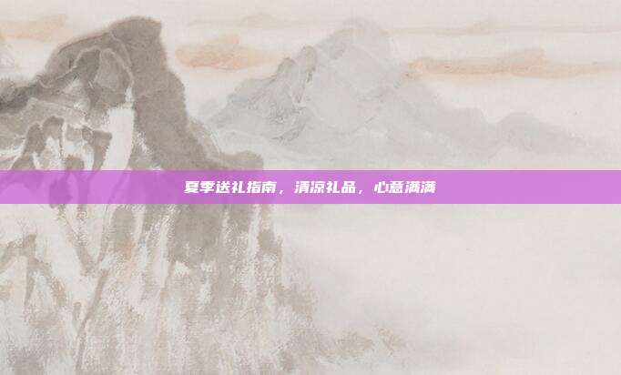 夏季送礼指南，清凉礼品，心意满满