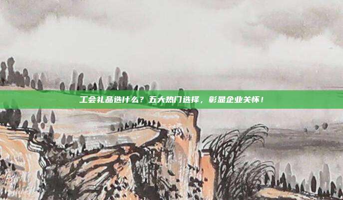 工会礼品选什么？五大热门选择，彰显企业关怀！