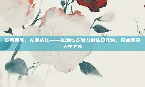 岁月如歌，礼赞成长——送给15岁女儿的生日礼物，开启智慧人生之旅