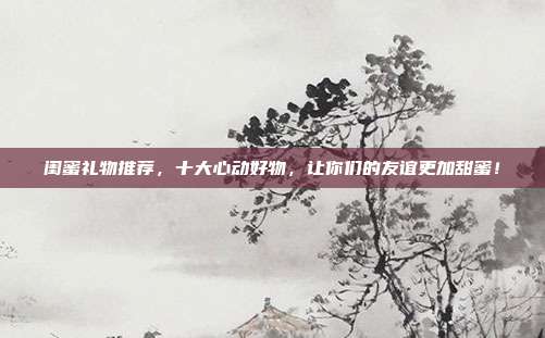 闺蜜礼物推荐，十大心动好物，让你们的友谊更加甜蜜！