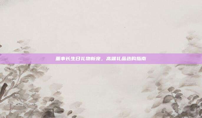 董事长生日礼物新宠，高端礼品选购指南