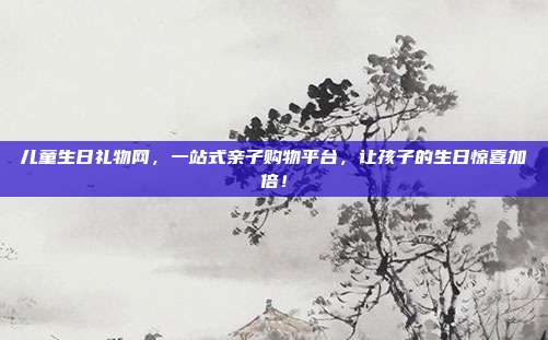 儿童生日礼物网，一站式亲子购物平台，让孩子的生日惊喜加倍！