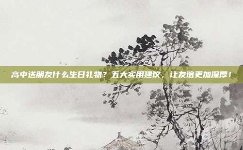 高中送朋友什么生日礼物？五大实用建议，让友谊更加深厚！