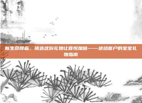 新生命降临，挑选这份礼物让喜悦加倍——送给客户的宝宝礼物指南