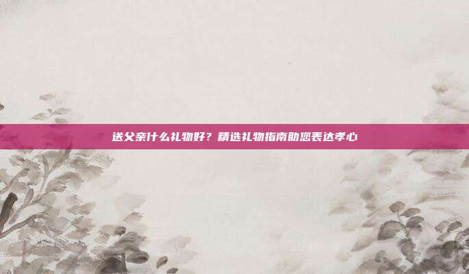 送父亲什么礼物好？精选礼物指南助您表达孝心