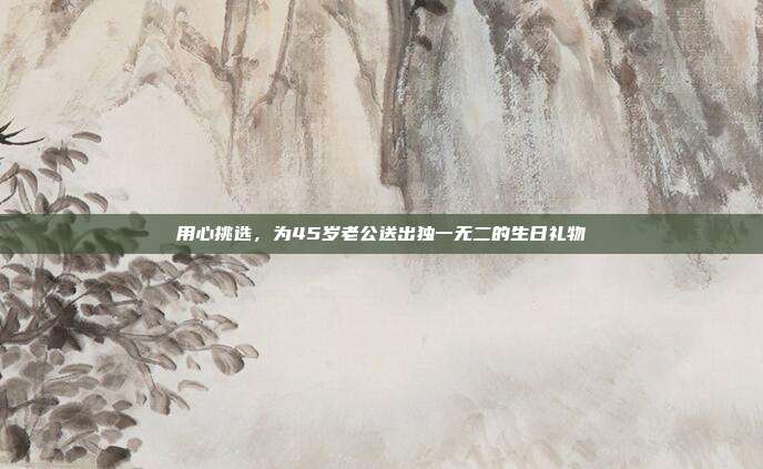 用心挑选，为45岁老公送出独一无二的生日礼物