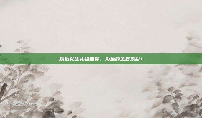 精选女生礼物推荐，为她的生日添彩！