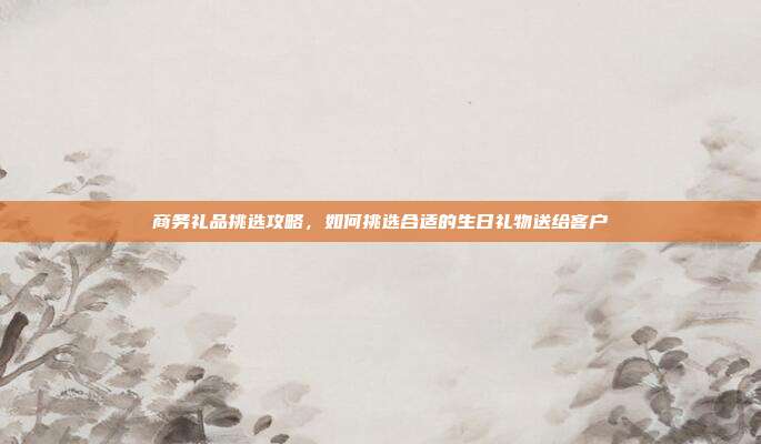 商务礼品挑选攻略，如何挑选合适的生日礼物送给客户
