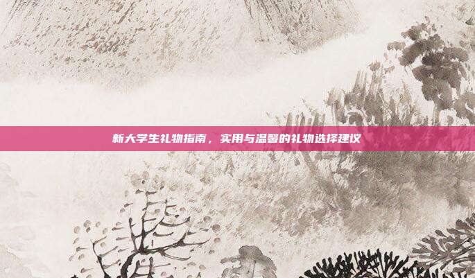 新大学生礼物指南，实用与温馨的礼物选择建议